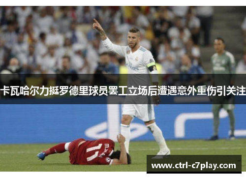 卡瓦哈尔力挺罗德里球员罢工立场后遭遇意外重伤引关注
