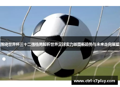 围绕世界杯三十二强格局解析世界足球实力版图新趋势与未来走向展望